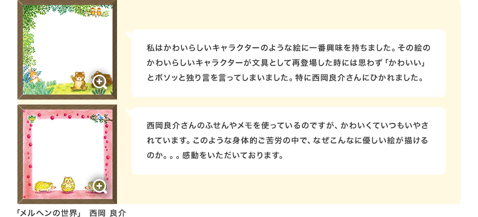 私はかわいらしいキャラクターのような絵に一番興味を持ちました。その絵のかわいらしいキャラクターが文具として再登場した時には思わず「かわいい」とボソッと独り言を言ってしまいました。特に西岡良介さんにひかれました。西岡良介さんのふせんやメモを使っているのですが、かわいくていつもいやされています。このような身体的ご苦労の中で、なぜこんなに優しい絵が描けるのか。。。感動をいただいております。