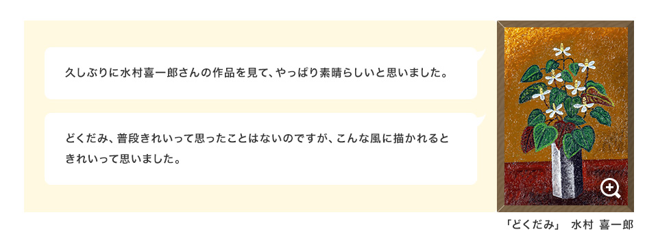 久しぶりに水村喜一郎さんの作品を見て、やっぱり素晴らしいと思いました。どくだみ、普段きれいって思ったことはないのですが、こんな風に描かれるときれいって思いました。