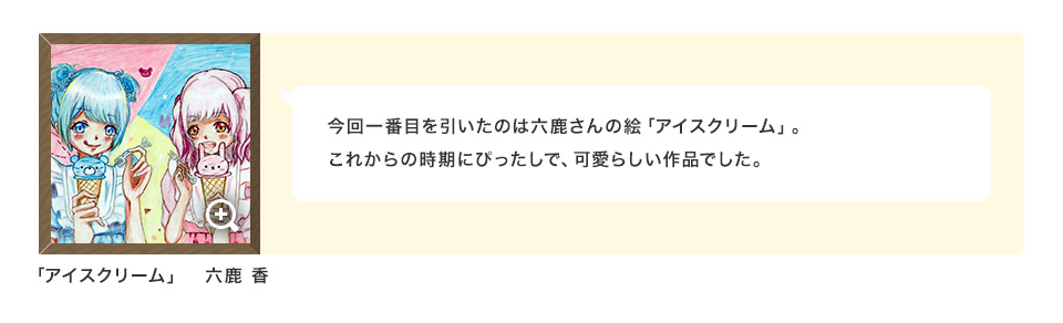 今回一番目を引いたのは六鹿さんの絵「アイスクリーム」。これからの時期にぴったしで、可愛らしい作品でした。