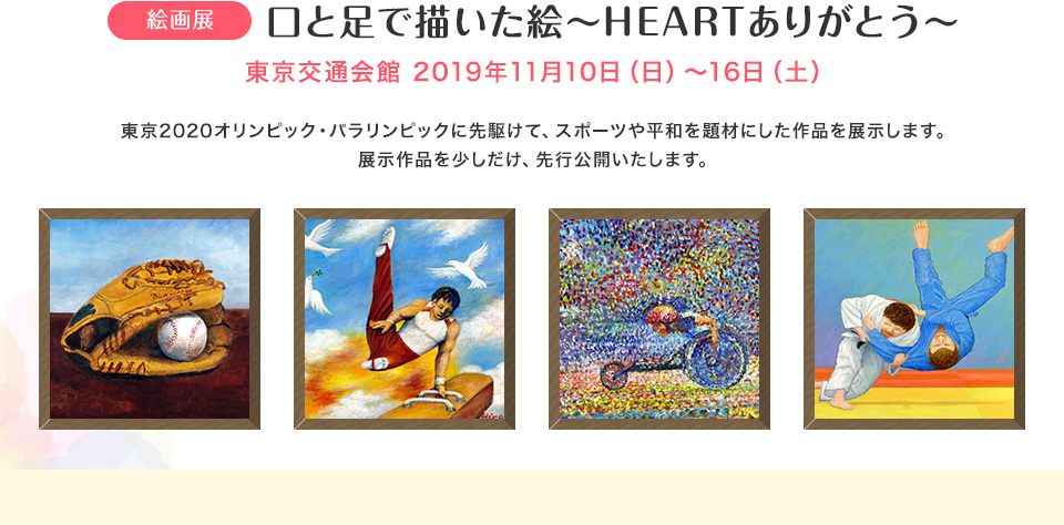開催決定!! 絵画展 口と足で描いた絵～HEARTありがとう～ 東京交通会館 2019年11月10日（日）～16日（土） 東京2020オリンピック・パラリンピックに先駆けて、スポーツや平和を題材にした作品を展示します。展示作品を少しだけ、先行公開いたします。